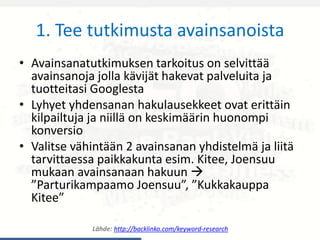1. Tee tutkimusta avainsanoista
• Avainsanatutkimuksen tarkoitus on selvittää
avainsanoja jolla kävijät hakevat palveluita ja
tuotteitasi Googlesta
• Lyhyet yhdensanan hakulausekkeet ovat erittäin
kilpailtuja ja niillä on keskimäärin huonompi
konversio
• Valitse vähintään 2 avainsanan yhdistelmä ja liitä
tarvittaessa paikkakunta esim. Kitee, Joensuu
mukaan avainsanaan hakuun 
”Parturikampaamo Joensuu”, ”Kukkakauppa
Kitee”
Lähde: http://backlinko.com/keyword-research
 