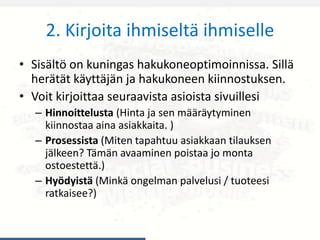 2. Kirjoita ihmiseltä ihmiselle
• Sisältö on kuningas hakukoneoptimoinnissa. Sillä
herätät käyttäjän ja hakukoneen kiinnostuksen.
• Voit kirjoittaa seuraavista asioista sivuillesi
– Hinnoittelusta (Hinta ja sen määräytyminen
kiinnostaa aina asiakkaita. )
– Prosessista (Miten tapahtuu asiakkaan tilauksen
jälkeen? Tämän avaaminen poistaa jo monta
ostoestettä.)
– Hyödyistä (Minkä ongelman palvelusi / tuoteesi
ratkaisee?)
 