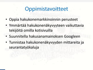 • Oppia hakukonemarkkinoinnin perusteet
• Ymmärtää hakukonenäkyvyyteen vaikuttavia
tekijöitä omilla kotisivuilla
• Suunnitella hakusanamainoksen Googleen
• Tunnistaa hakukonenäkyvyyden mittareita ja
seurantatyökaluja
 