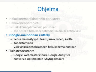 • Hakukonemarkkinoinnin perusteet
• Hakukoneoptimointi
– Hakukoneoptimoinnin perusteet
– Top 5 vinkit hakukoneoptimointiin omille kotisivuille
• Google-mainonnan esittely
– Perus mainostyypit: Teksti, kuva, video, kartta
– Kohdistaminen
– Viisi vinkkiä tehokkaaseen hakukonemainontaan
• Tulostenseuranta
– Google Webmasters tools, Google Analytics
– Konversio-optimoinnin lyhytoppimäärä
 