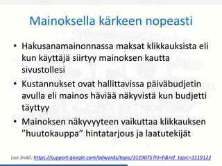Mainoksella kärkeen nopeasti
• Hakusanamainonnassa maksat klikkauksista eli
kun käyttäjä siirtyy mainoksen kautta
sivustollesi
• Kustannukset ovat hallittavissa päiväbudjetin
avulla eli mainos häviää näkyvistä kun budjetti
täyttyy
• Mainoksen näkyvyyteen vaikuttaa klikkauksen
”huutokauppa” hintatarjous ja laatutekijät
Lue lisää: https://support.google.com/adwords/topic/3119075?hl=fi&ref_topic=3119122
 