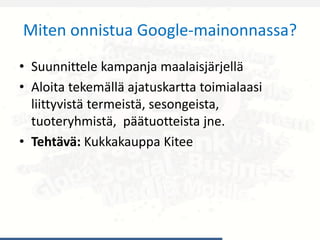 Miten onnistua Google-mainonnassa?
• Suunnittele kampanja maalaisjärjellä
• Aloita tekemällä ajatuskartta toimialaasi
liittyvistä termeistä, sesongeista,
tuoteryhmistä, päätuotteista jne.
• Tehtävä: Kukkakauppa Kitee
 