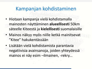 Kampanjan kohdistaminen
• Hiotaan kampanja vielä kohdistamalla
mainosten näyttäminen alueellisesti 50km
säteelle Kiteestä ja kielellisesti suomalaisille
• Mainos näkyy myös niille ketkä mainitsevat
”Kitee” hakukentässään
• Lisätään vielä kohdistamista parantavia
negatiivisia avainsanoja, joiden yhteydessä
mainos ei näy esim –ilmainen, -rekry...
 