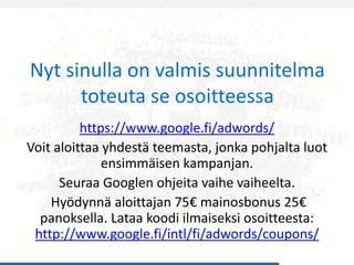 Nyt sinulla on valmis suunnitelma
toteuta se osoitteessa
https://www.google.fi/adwords/
Voit aloittaa yhdestä teemasta, jonka pohjalta luot
ensimmäisen kampanjan.
Seuraa Googlen ohjeita vaihe vaiheelta.
Hyödynnä aloittajan 75€ mainosbonus 25€
panoksella. Lataa koodi ilmaiseksi osoitteesta:
http://www.google.fi/intl/fi/adwords/coupons/
 