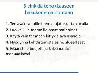 5 vinkkiä tehokkaaseen
hakukonemainontaan
1. Tee avainsanoille teemat ajatuskartan avulla
2. Luo kaikille teemoille omat mainokset
3. Käytä vain teemaan liittyviä avainsanoja
4. Hyödynnä kohdistamista esim. alueellisesti
5. Määrittele budjetti ja klikkihuudot
manuaalisesti
 