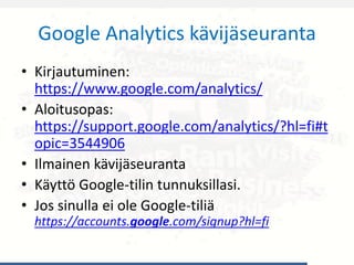 Google Analytics kävijäseuranta
• Kirjautuminen:
https://www.google.com/analytics/
• Aloitusopas:
https://support.google.com/analytics/?hl=fi#t
opic=3544906
• Ilmainen kävijäseuranta
• Käyttö Google-tilin tunnuksillasi.
• Jos sinulla ei ole Google-tiliä
https://accounts.google.com/signup?hl=fi
 