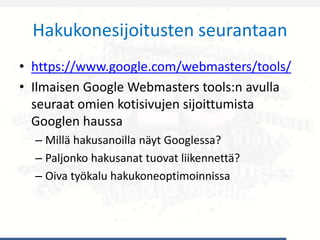Hakukonesijoitusten seurantaan
• https://www.google.com/webmasters/tools/
• Ilmaisen Google Webmasters tools:n avulla
seuraat omien kotisivujen sijoittumista
Googlen haussa
– Millä hakusanoilla näyt Googlessa?
– Paljonko hakusanat tuovat liikennettä?
– Oiva työkalu hakukoneoptimoinnissa
 