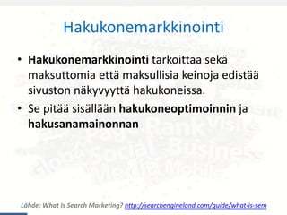 Hakukonemarkkinointi
Lähde: What Is Search Marketing? http://searchengineland.com/guide/what-is-sem
• Hakukonemarkkinointi tarkoittaa sekä
maksuttomia että maksullisia keinoja edistää
sivuston näkyvyyttä hakukoneissa.
• Se pitää sisällään hakukoneoptimoinnin ja
hakusanamainonnan
 