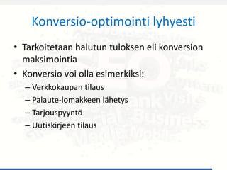 Konversio-optimointi lyhyesti
• Tarkoitetaan halutun tuloksen eli konversion
maksimointia
• Konversio voi olla esimerkiksi:
– Verkkokaupan tilaus
– Palaute-lomakkeen lähetys
– Tarjouspyyntö
– Uutiskirjeen tilaus
 