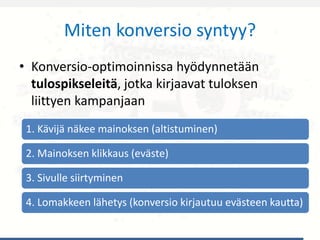 Miten konversio syntyy?
• Konversio-optimoinnissa hyödynnetään
tulospikseleitä, jotka kirjaavat tuloksen
liittyen kampanjaan
1. Kävijä näkee mainoksen (altistuminen)
2. Mainoksen klikkaus (eväste)
3. Sivulle siirtyminen
4. Lomakkeen lähetys (konversio kirjautuu evästeen kautta)
 
