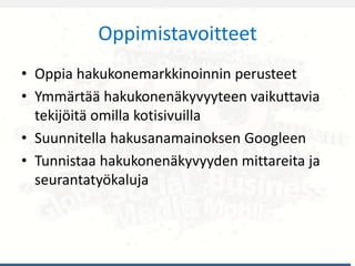 Oppimistavoitteet
• Oppia hakukonemarkkinoinnin perusteet
• Ymmärtää hakukonenäkyvyyteen vaikuttavia
tekijöitä omilla kotisivuilla
• Suunnitella hakusanamainoksen Googleen
• Tunnistaa hakukonenäkyvyyden mittareita ja
seurantatyökaluja
 