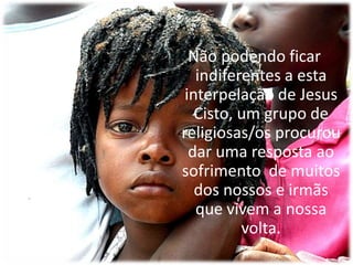 Não podendo ficar indiferentes a esta interpelação de Jesus Cisto, um grupo de religiosas/os procurou dar uma resposta ao sofrimento  de muitos dos nossos e irmãs que vivem a nossa volta.