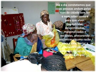 Dia a dia constatamos que as pessoas andam pelas ruas de cidade sem ter e nem saber como e para que viver. Desnutridas, descriminadas, marginalizadas e excluídas, procurando encontrar alguma razão para a vida, saciar a fome de tudo, de alimento. De saúde, de abrigo e de paz. 