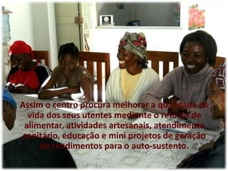 Assim o centro procura melhorar a qualidade de vida dos seus utentes mediante o reforço de alimentar, atividades artesanais, atendimento sanitário, educação e mini projetos de geração de rendimentos para o auto-sustento.