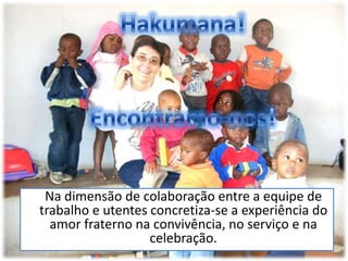 Hakumana! Encontramo-nos!	Na dimensão de colaboração entre a equipe de trabalho e utentes concretiza-se a experiência do amor fraterno na convivência, no serviço e na celebração.