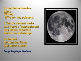 Lune pleine lumière Dans l’étang                                                                        Effrayer  les poissons   L´herbe devient verte  Les fleurs s´épanouissent Les oiseux chantent Retour ou printemps   La beauté   Comme les fleurs Qui auront matin     Jorge Pegalajar Molinos  
