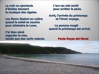 La nuit un spectacle  L’arc-en-ciel sortit d’étoiles dansant  pour arrêter la pluie. la musique des cigales.    Avril, l’arrivée du printemps Les fleurs étaient en colère  et l’hiver voyage. quand le soleil se couche pour atteindre la Lune.  La pomme rougit    quand le printemps est arrivé. J’ai bien aimé  regarder la mer, tandis que des cerfs-volants .  Paula Reyes del Moral   