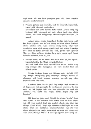 3
tetapi masih ada sisa harta peningalan yang tidak dapat diberikan
kepadanya sisa harta tersebut.
1. Pendapat pertama; Zaid ibn tsabit, Said ibn Musayyab, Imam Malik,
Imam Syafi’I, al-Auza’i, dan Ibn hazm;
Zawil arham tidak dapat mewarisi harta warisan. Apabila orang yang
meninggal tidak mempunyai ahli waris ashabul furudl atau ashabul
ashabah, maka harta peninggalannya diberikan kepada Baitul Mal (kas
negara).
Adapun alasan mereka berpendapat demikian yaitu karena Allah
Swt. Telah menjelaska dala al-Quran tentang ahli waris ashabul furudl dan
ashabul ashabah serta bagian warisan masing-masing, tetapi tidak
menyebutkan sama sekali tentang pewaris bagi zawil arham. Seandainya
zawil arham ini berhak mewarisi harta waris, pastilah telah dijelaskan
Allah swt. dalam al-Quran. Memberi harta waris kepada merek berarti
menambah ketentuan dalam al-Quran.
2. Pendapat kedua; Ali, ibn Abbas, Abu Bakar, Muaz ibn jabal, Syuraik,
Imam abu hanifah, dan Ahmad bin hambal bahwa;
Ahli waris zawil arham dapat mewarisi harta warisan. Apabila orang
yang meningal tidak meninggalkan ahli waris asbabul furudl dan
asbabul asabah.
Mereka beralasan dengan ayat Al-Quran surah Al-Anfal [8]:75
yang Artinya” Orang-orang yang mempunyai hubungan kerabat itu
sebagaianya lebih berhak terhadap sesamanya (daripada yang bukan
Kerabat di dalam kitab Allah)”.
Kemudian Surah Al-Nisa’ [4]:7 yang artinya” Bagi laki-laki ada
hak baginya dari harta peninggalan ibu bapaknya dan kerabatnya, dan bagi
wanita ada hak baginya (pula) dari harta peninggalan ibu bapak dan
kerabatnya baik sedikit atau banyak menurut bagian yang telah
ditetapkan”.
Hak kewarisan dalam surah Al-Anfal dan sebutan “kerabat” dalam
surah Al-Nisa’ di atas ditunjukan secara umum, dalam arti tidak tertentu
pada ahli waris ashabul furudl atau ashabul ashabah saja, tetapi juga
selainnya (Zawil Arham). Hanya saja Al-Quran merinci bagian ahli waris
ashabul furudl dan memberikan ketentuan-ketentuan bagi ahli waris
ashabul ashabah secara khusus, namun untuk ahli waris zawil Arham tetap
secara umum. Dari ayat Al-Nisa’ di atas dapat dipahami bahwa setiap laki-
 