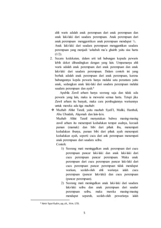 5
ahli waris adalah anak perempuan dari anak perempuan dan
anak laki-laki dari saudara perempuan. Anak perempuan dari
anak perempuan menggantikan anak perempuan mendapat ½.
Anak laki-laki dari saudara perempuan menggantikan saudara
perempuan yang menjadi ‘ashabah ma’a ghairih yaitu sisa harta
(1/2).
2. Secara kedekatan, dalam arti tali hubungan kepada pewaris
lebih deket dibandingkan dengan yang lain. Umpamanya ahli
waris adalah anak perempuan dari anak perempuan dan anak
laki-laki dari saudara perempuan. Dalam contoh ini yang
berhak adalah anak perempuan dari anak perempuan, karena
hubungannya kepda pewaris hanya melalui satu perantara yaitu
anak, sedangkan anak laki-laki dari saudara perempuan melalui
saudara perempuan dan ayah.6
Apabila Zawil arham hanya seorang saja dan tidak ada
pewaris yang lain, maka ia mewarisi semua harta. Tetapi jika
Zawil arham itu banyak, maka cara pembagiannya warisannya
untuk mereka ada tiga mazhab:
 Mazhab Ahlut Tanzil, yaitu mazhab Syafi’I, Maliki, Hambali,
Abu Ubaidah, Alqomah dan lain-lain.
Mazhab Ahlut Tanzil menyatakan bahwa masing-masing
zawil arham itu menempati kedudukan tempat asalnya, kecuali
paman (mamak) dan bibi dari pihak ibu, menempati
kedudukan ibunya, paman bibi dari pihak ayah menempati
kedudukan ayah, seperti: cucu dari ank perempuan menempati
anak perempuan dari saudara seibu.
Contoh:
1) Seorang mati meninggalkan anak perempuan dari cucu
perempuan pancar laki-laki dan anak laki-laki dari
cucu perempuan pancar perempuan. Maka anak
perempuan dari cucu perempuan pancar laki-laki dari
cucu perempuan pancar perempuan tidak mendapat
warisan, seolah-olah ahli warisnya ialah cucu
perempuan (pancar laki-laki) dan cucu perempuan
(pancar perempuan).
2) Seorang mati meningalkan anak laki-laki dari saudara
laki-laki seibu dan anak perempuan dari saudar
perempuan seibu, maka mereka masing-masing
mendapat separuh, seolah-olah pewarisnya ialah
6 Amir Syarifudin, op,cit., hlm. 170.
 
