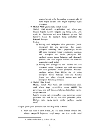 6
saudara laki-laki seibu dan saudara perempuan seibu di
mana bagian laki-laki sama dengan banyaknya bagian
perempuan.
 Mazhab Ahlul Qirabah yaitu mazhab Hanafi
Mazhab Ahlul Qirabah, mendahulukan zawil arham yang
terdekat kepada muwarris daripada yang kurang dekat. Oleh
sebab itu, didahulukan ahli waris kelompok pertama dari
kelompok kedua dan kelompok ketiga didahulukan dari
kelompok keempat.
Contoh:
1) Seorang mati meningalkan cucu perempuan (pancar
perempuan) dan ank perempuan dari saudara
perempuan sekandung. Maka yangmendapat warisan
ialah cucu perempuan (pancar perempuan), sedangkan
anak perempuan dari saudar perempuan tidak
mendapat pusaka karena keturunan anak (kelompok
pertama) lebih deket kepada muwarris dari keturunan
saudara (kelompok ketiga).
2) Seorang mati meninggalkan anak laki-laki dari cucu
perempuan pancar perempuan dan anak perempuan
dari cucu perempuan pancar perempuan. Keduanya
mendapat warisan, Untuk laki-laki dua kali bagian
perempuan karena keduanya sama-sama bertalian
dengan zawil arham kelompok pertama yaitu anak
perempuan dari anak perempuan.
 Mazhab Ahlur Rohmi.
Munurut mazhab Ahlul Rahmi ialah mempersamakan antara
zawil arham, tanpa membedakan antara laki-laki dan
perempuan, serta jauh dekatnya hubungan kekerabatan mereka
dengan muwarris.
Seperti: seorang mati meninggalkan cucu perempuan pancar
perempuan dan anak laki-laki dari cucu perempuan pancar
laki-laki, maka masing-masing mereka mendapat separuh
harta.7
Adapun syarat-syarat pemberian hak waris bagi zawil al-Arham
a. Tidak ada sahib al-farad. Sebab, jika ada sahib al-farad, mereka tidak
sekedar mengambil bagiannya, tetapi sisanya pun akan mereka ambil
7 H. Amin husein Nasution, op, cit.,hlm. 144-146.
 