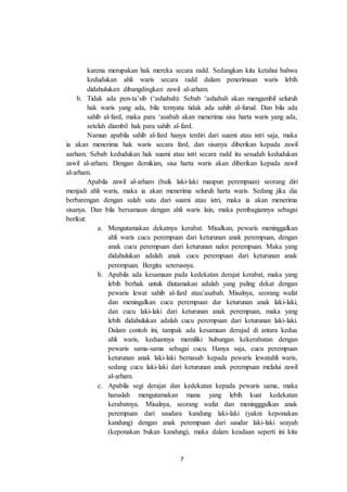 7
karena merupakan hak mereka secara radd. Sedangkan kita ketahui bahwa
kedudukan ahli waris secara radd dalam penerimaan waris lebih
didahulukan dibangdingkan zawil al-arham.
b. Tidak ada pen-ta’sib (‘ashabah). Sebab ‘ashabah akan mengambil seluruh
hak waris yang ada, bila ternyata tidak ada sahib al-furud. Dan bila ada
sahib al-fard, maka para ‘asabah akan menerima sisa harta waris yang ada,
setelah diambil hak para sahib al-fard.
Namun apabila sahib al-fard hanya terdiri dari suami atau istri saja, maka
ia akan menerima hak waris secara fard, dan sisanya diberikan kepada zawil
aarham. Sebab kedudukan hak suami atau istri secara radd itu sesudah kedudukan
zawil al-arham. Dengan demikian, sisa harta waris akan diberikan kepada zawil
al-arham.
Apabila zawil al-arham (baik laki-laki maupun perempuan) seorang diri
menjadi ahli waris, maka ia akan menerima seluruh harta waris. Sedang jika dia
berbarengan dengan salah satu dari suami atau istri, maka ia akan menerima
sisanya. Dan bila bersamaan dengan ahli waris lain, maka pembagiannya sebagai
berikut:
a. Mengutamakan dekatnya kerabat. Misalkan, pewaris meninggalkan
ahli waris cucu perempuan dari keturunan anak perempuan, dengan
anak cucu perempuan dari keturunan nakn perempuan. Maka yang
didahulukan adalah anak cucu perempuan dari keturunan anak
perempuan. Bergitu seterusnya.
b. Apabila ada kesamaan pada kedekatan derajat kerabat, maka yang
lebih berhak untuk diutamakan adalah yang paling dekat dengan
pewaris lewat sahib al-fard atau’asabah. Misalnya, seorang wafat
dan meningalkan cucu perempuan dar keturunan anak laki-laki,
dan cucu laki-laki dari keturunan anak perempuan, maka yang
lebih didahulukan adalah cucu perempuan dari keturunan laki-laki.
Dalam contoh ini, tampak ada kesamaan derajad di antara kedua
ahli waris, keduannya memiliki hubungan kekerabatan dengan
pewaris sama-sama sebagai cucu. Hanya saja, cucu perempuan
keturunan anak laki-laki bernasab kepada pewaris lewatahli waris,
sedang cucu laki-laki dari keturunan anak perempuan melalui zawil
al-arham.
c. Apabila segi derajat dan kedekatan kepada pewaris sama, maka
haruslah mengutamakan mana yang lebih kuat kedekatan
kerabatnya. Misalnya, seorang wafat dan meningggalkan anak
perempuan dari saudara kandung laki-laki (yakni keponakan
kandung) dengan anak perempuan dari saudar laki-laki seayah
(keponakan bukan kandung), maka dalam keadaan seperti ini kita
 