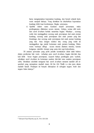 8
harus mengutamakan keponakan kandung, dan berarti seluruh harta
waris menjadi haknya. Yang demikian itu disebabkan keponakan
kandung lebih kuat kerabatanya. Begitu seterusnya.
d. Apabila dalam suatu keadaan terjadi persamaan, maka
pembagiannya dilakukan secara merata. Artinya, semua ahli waris
dari zawil al-arham berhak menerima bagian. Misalnya , seorang
wafat dan meninggalkan seorang anak perempuan dari anak paman
kandung, seorang anak perempuan dari anak paman yang lain
(kandung), dan seorang anak perempuan dari anak paman kandung
yang lain. Atau dengan redaksi lain, orang yang wafat ini
meninggalkan tiga putrid keturunan anak pamam kandung. Maka
warta warisnya dibagi secara merata diantara mereka, karena
ketiganya mimiliki derajat yang sama dari segi kekerabatan.
Di anatara persoalan yang perlu penulis kemukakan disini ialah bahwa
dalam pemberian hak waris terhadap para zawil al-arham, bagian laki-laki dua
kali lebih besar bagian perempuan, seeperti halnya pembagian para ‘asabah,
sekalipun zawil al-arham itu keturunan saudara laki-laki atau saudara perempuan
seibu. Demikian sekelimit mengenai hak zawil al-arham menurut mashab ahl al-
qarabah yang merupakan mazhab imam Ali bin Abi Thalib r.a dan para ulama
mazhab hanafi. Pendapat ini banyak diterapkan di sebagian negara Arab dan
negara Islam lainnya.8
8 Waryani FajarRiyanto, op,cit., hlm. 325-326
 