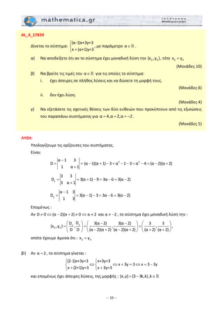 – 10 –
AL_4_17839 
  Δίνεται το σύστημα: 
(α‐1)x+3y=3
x (α+1)y=3
⎧
⎨
+⎩
, με παράμετρο α∈ . 
  α)   Να αποδείξετε ότι αν το σύστημα έχει μοναδική λύση την  0 0(x ,y ), τότε  0 0x y=  
(Μονάδες 10) 
  β)   Να βρείτε τις τιμές του α∈  για τις οποίες το σύστημα: 
    i.   έχει άπειρες σε πλήθος λύσεις και να δώσετε τη μορφή τους.  
       (Μονάδες 6) 
    ii.   δεν έχει λύση.  
(Μονάδες 4) 
  γ)   Να εξετάσετε τις σχετικές θέσεις των δύο ευθειών που προκύπτουν από τις εξισώσεις 
του παραπάνω συστήματος για α 4,α 2,α 2= = = − .  
(Μονάδες 5) 
 
ΛΥΣΗ: 
  Υπολογίζουμε τις ορίζουσες του συστήματος.  
  Είναι: 
     
α 1 3
D
1 α 1
−
= =
+
2 2
(α 1)(α 1) 3 α 1 3 α 4 (α 2)(α 2)− + − = − − = − = − +  
         x
3 3
D 3(α 1) 9 3α 6 3(α 2)
3 α 1
= = + − = − = −
+
       
      y
α 1 3
D 3(α 1) 3 3α 6 3(α 2)
1 3
−
= = − − = − = −
 
  Επομένως : 
  Αν D 0 (α 2)(α 2) 0 α 2≠ ⇔ − + ≠ ⇔ ≠  και α 2≠ − , το σύστημα έχει μοναδική λύση την : 
yx
0 0
DD 3(α 2) 3(α 2) 3 3
(x ,y ) , , ,
D D (α 2)(α 2) (α 2)(α 2) (α 2) (α 2)
⎛ ⎞ − −⎛ ⎞ ⎛ ⎞
= = =⎜ ⎟ ⎜ ⎟ ⎜ ⎟− + − + + +⎝ ⎠ ⎝ ⎠⎝ ⎠
, 
  οπότε έχουμε άμεσα ότι :  0 0x y=  
 
βi)   Αν α 2= , το σύστημα γίνεται : 
(2‐1)x+3y=3 x+3y=3
x 3y 3 x 3 3y
x (2+1)y=3 x 3y=3
⎧ ⎧
⇔ ⇔ + = ⇔ = −⎨ ⎨
+ +⎩ ⎩
 
  και επομένως έχει άπειρες λύσεις, της μορφής : (x,y) (3 3k,k),k= − ∈  
 