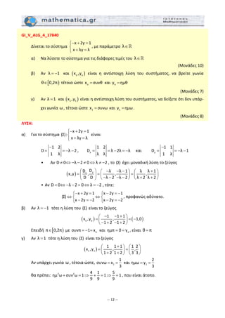 – 12 –
GI_V_ALG_4_17840 
  Δίνεται το σύστημα 
x 2y 1
x λy λ
− + =⎧
⎨
+ =⎩
, με παράμετρο  λ∈  
  α)   Να λύσετε το σύστημα για τις διάφορες τιμές του  λ∈   
(Μονάδες 10) 
  β)   Αν  λ 1= −   και  ( )o ox ,y   είναι  η  αντίστοιχη  λύση  του  συστήματος,  να  βρείτε  γωνία 
[ )θ 0,2π∈  τέτοια ώστε  ox συνθ=  και  oy ημθ=   
 (Μονάδες 7) 
  γ)   Αν  λ 1=  και ( )1 1x ,y  είναι η αντίστοιχη λύση του συστήματος, να δείξετε ότι δεν υπάρ‐
χει γωνία ω , τέτοια ώστε  1x συνω=  και  1y ημω= .  
(Μονάδες 8) 
ΛΥΣΗ: 
α)   Για το σύστημα 
x 2y 1
(Σ):
x λy λ
− + =⎧
⎨
+ =⎩  
είναι:   
   
x y
1 2 1 2 1 1
D λ 2 , D λ 2λ λ και D λ 1
1 λ λ λ 1 λ
− −
= = − − = = − = − = = − −  
    •   Αν D 0 λ 2 0 λ 2≠ ⇔ − − ≠ ⇔ ≠ − , το (Σ)  έχει μοναδική λύση το ζεύγος  
( ) yx
DD λ λ 1 λ λ 1
x,y , , ,
D D λ 2 λ 2 λ 2 λ 2
⎛ ⎞ − − − +⎛ ⎞ ⎛ ⎞
= = =⎜ ⎟ ⎜ ⎟ ⎜ ⎟
− − − − + +⎝ ⎠ ⎝ ⎠⎝ ⎠
 
    • Αν D 0 λ 2 0 λ 2= ⇔ − − = ⇔ = − , τότε:  
x 2y 1 x 2y 1
(Σ)
x 2y 2 x 2y 2
− + = − = −⎧ ⎧
⇔ ⇔⎨ ⎨
− = − − = −⎩ ⎩
, προφανώς αδύνατο. 
β)   Αν  λ 1= −  τότε η λύση του (Σ)  είναι το ζεύγος  
( ) ( )o o
1 1 1
x ,y , 1,0
1 2 1 2
− − +⎛ ⎞
= = −⎜ ⎟
− + − +⎝ ⎠
 
  Επειδή  [ )π 0,2π∈  με  oσυνπ 1 x= − =  και  oημπ 0 y= = , είναι θ π=  
γ)   Αν  λ 1=  τότε η λύση του (Σ)  είναι το ζεύγος  
( )1 1
1 1 1 1 2
x ,y , ,
1 2 1 2 3 3
+⎛ ⎞ ⎛ ⎞
= =⎜ ⎟ ⎜ ⎟
+ +⎝ ⎠ ⎝ ⎠
 
  Αν υπάρχει γωνία ω , τέτοια ώστε,  1
1
συνω x
3
= =  και  1
2
ημω y
3
= =   
  θα πρέπει:  2 2 4 1 5
ημ ω συν ω 1 1 1
9 9 9
+ = ⇒ + = ⇒ = , που είναι άτοπο. 
 