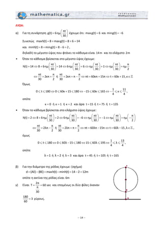 – 14 –
ΛΥΣΗ: 
α)   Για τη συνάρτηση 
πt
g(t) 6∙ημ
30
⎛ ⎞
= ⎜ ⎟
⎝ ⎠
 έχουμε ότι: maxg(t) 6=  και ming(t) 6= −   
  Συνεπώς   maxh(t) 8 maxg(t) 8 6 14= + = + =  
  και  minh(t) 8 ming(t) 8 6 2= + = − = , 
  δηλαδή το μέγιστο ύψος που φτάνει το κάθισμα είναι 14m  και το ελάχιστο 2m 
•   Όταν το κάθισμα βρίσκεται στο μέγιστο ύψος έχουμε: 
 
πt πt πt πt π
h(t) 14 8 6∙ημ 14 6∙ημ 6 ημ 1 ημ ημ
30 30 30 30 2
⎛ ⎞ ⎛ ⎞ ⎛ ⎞ ⎛ ⎞
= ⇔ + = ⇔ = ⇔ = ⇔ =⎜ ⎟ ⎜ ⎟ ⎜ ⎟ ⎜ ⎟
⎝ ⎠ ⎝ ⎠ ⎝ ⎠ ⎝ ⎠  
         
πt π
2κπ
30 2
⇔ = +  ή 
πt π
2κπ π πt 60κπ 15π t 60κ 15,κ
30 2
= + − ⇔ = + ⇔ = + ∈   
  Όμως 
1 11
0 t 180 0 60κ 15 180 15 60κ 165 κ
4 4
⇔ + ⇔ − ⇔ − , 
  οπότε 
κ 0=  ή κ 1=  ή κ 2=  και άρα  t 15=  ή  t 75=  ή  t 135=  
•   Όταν το κάθισμα βρίσκεται στο ελάχιστο ύψος έχουμε: 
 
πt πt πt πt π
h(t) 2 8 6∙ημ 2 6∙ημ 6 ημ 1 ημ ημ
30 30 30 30 2
⎛ ⎞ ⎛ ⎞ ⎛ ⎞ ⎛ ⎞ ⎛ ⎞
= ⇔ + = ⇔ = − ⇔ = − ⇔ = −⎜ ⎟ ⎜ ⎟ ⎜ ⎟ ⎜ ⎟ ⎜ ⎟
⎝ ⎠ ⎝ ⎠ ⎝ ⎠ ⎝ ⎠ ⎝ ⎠
 
 
πt π
2λπ
30 2
⇔ = −  ή 
πt π
2λπ π πt 60λπ 15π t 60λ 15,λ
30 2
= + + ⇔ = − ⇔ = − ∈ ,  
  όμως 
1 13
0 t 180 0 60λ 15 180 15 60λ 195 λ
4 4
⇔ − ⇔ ⇔ , 
  οπότε 
λ 1=  ή  λ 2=  ή  λ 3=  και άρα  t 45=  ή  t 105=  ή t 165=  
 
β)   Για την διάμετρο της ρόδας έχουμε: (σχήμα) 
d (AE) (BE) maxh(t) minh(t) 14 2 12m= − = − = − =  
  οπότε η ακτίνα της ρόδας είναι 6m 
γ)   Είναι 
2π
T 60 sec
π
30
= =  και επομένως οι δύο φίλες έκαναν 
180
3
60
=  γύρους. 
 
 
