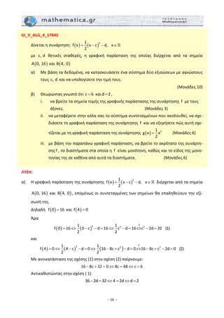 – 16 –
GI_V_ALG_4_17842 
  Δίνεται η συνάρτηση:  ( ) ( )
21
f x x c d, x
2
= − − ∈   
  με  c, d   θετικές  σταθερές,  η  γραφική  παράσταση  της  οποίας  διέρχεται  από  τα  σημεία 
( )A 0, 16  και  ( )B 4, 0  
  α)   Με βάση τα δεδομένα, να κατασκευάσετε ένα σύστημα δύο εξισώσεων με αγνώστους 
τους c, d  και να υπολογίσετε την τιμή τους.  
 (Μονάδες 10) 
  β)   Θεωρώντας γνωστό ότι c 6=  καιd 2= , 
    i.   να βρείτε τα σημεία τομής της γραφικής παράστασης της συνάρτησης  f  με τους 
      άξονες.                         (Μονάδες 3) 
    ii.   να μεταφέρετε στην κόλα σας το σύστημα συντεταγμένων που ακολουθεί, να σχε‐
διάσετε τη γραφική παράσταση της συνάρτησης  f  και να εξηγήσετε πώς αυτή σχε‐
τίζεται με τη γραφική παράσταση της συνάρτησης  ( ) 21
g x x
2
=           (Μονάδες 6) 
    iii.  με βάση την παραπάνω γραφική παράσταση, να βρείτε το ακρότατο της συνάρτη‐
σης f , τα διαστήματα στα οποία η  f  είναι μονότονη, καθώς και το είδος της μονο‐
τονίας της σε καθένα από αυτά τα διαστήματα.             (Μονάδες 6) 
 
ΛΥΣΗ: 
α)   Η γραφική παράσταση της συνάρτησης  ( ) ( )
21
f x x c d, x
2
= − − ∈  διέρχεται από τα σημεία 
( )A 0, 16  και  ( )B 4, 0 , επομένως οι συντεταγμένες των σημείων θα επαληθεύουν την εξί‐
σωσή της. 
  Δηλαδή   ( )f 0 16=  και  ( )f 4 0=  
  Άρα  
( ) ( )
∙2
2 2 21 1
f 0 16 0 c d 16 c d 16 c 2d 32 (1)
2 2
= ⇔ − − = ⇔ − = ⇔ − =  
  και  
( ) ( ) ( )
∙2
2 2 21 1
f 4 0 4 c d 0 16 8c c d 0 16 8c c 2d 0 (2)
2 2
= ⇔ − − = ⇔ − + − = ⇔ − + − =  
  Με αντικατάσταση της σχέσης (1) στην σχέση (2) παίρνουμε: 
16 8c 32 0 8c 48 c 6− + = ⇔ = ⇔ =  
  Αντικαθιστώντας στην σχέση ( 1)  
36 2d 32 4 2d d 2− = ⇔ = ⇔ =  
 