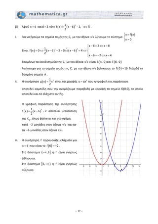 – 17 –
β)   Αφού c 6=  καιd 2=  τότε  ( ) ( )
21
f x x 6 2, x
2
= − − ∈ . 
i.  Για να βρούμε τα σημεία τομής της  fC  με τον άξονα x x′  λύνουμε το σύστημα 
( )y f x
y 0
⎧ =
⎨
=⎩
  
  Είναι  ( ) ( ) ( )
∙2
2 2
x 6 2 x 8
1
f x 0 x 6 2 0 x 6 4
2
x 6 2 x 4
− = ⇔ =⎧
⎪
= ⇔ − − = ⇔ − = ⇔ ⎨
⎪ − = − ⇔ =⎩
 
  Επομένως τα κοινά σημεία της  fC  με τον άξονα x x′  είναι  ( )B 4, 0 και  ( )Γ 8, 0  
  Αντίστοιχα για το σημείο τομής της  fC  με τον άξονα y'y βρίσκουμε το  ( )f 0 16=  δηλαδή το 
δοσμένο σημείο  A . 
ii.  Η συνάρτηση  ( ) 21
g x x
2
=  είναι της μορφής  2
y αx=  που η γραφική της παράσταση  
  αποτελεί καμπύλη που την ονομάζουμε παραβολή με κορυφή το σημείο Ο(0,0), το οποίο 
αποτελεί και το ελάχιστο αυτής. 
 
  Η  γραφική  παράσταση  της  συνάρτησης 
( ) ( )
21
f x x 6 2
2
= − −   αποτελεί  μετατόπιση 
της  gC , όπως φαίνεται και στο σχήμα,  
  κατά  2−  μονάδες στον άξονα  y y′  και κα‐
τά  6+  μονάδες στον άξονα x x′ . 
 
iii.  Η συνάρτηση  f  παρουσιάζει ελάχιστο για 
x 6=  που είναι το  ( )f 6 2= − . 
  Στο  διάστημα  ( ],6−∞   η  f   είναι  γνησίως 
φθίνουσα. 
  Στο  διάστημα  [ )6,+∞   η  f   είναι  γνησίως 
αύξουσα. 
 
 