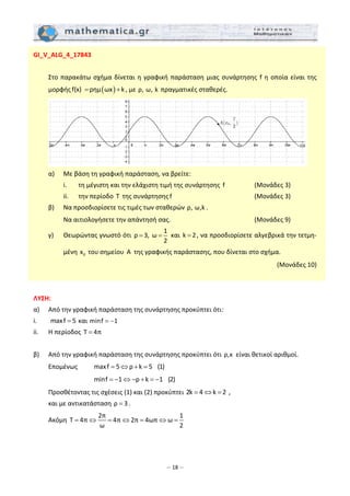 – 18 –
GI_V_ALG_4_17843 
 
  Στο παρακάτω σχήμα δίνεται η γραφική παράσταση μιας συνάρτησης f η οποία είναι της 
μορφής ( )f(x)  ρημ ωx k= + , με ρ, ω, k  πραγματικές σταθερές. 
   
  α)   Με βάση τη γραφική παράσταση, να βρείτε: 
    i.   τη μέγιστη και την ελάχιστη τιμή της συνάρτησης  f            (Μονάδες 3) 
    ii.   την περίοδο T  της συνάρτησης f                   (Μονάδες 3) 
  β)   Να προσδιορίσετε τις τιμές των σταθερών ρ, ω,k . 
    Να αιτιολογήσετε την απάντησή σας.                  (Μονάδες 9) 
  γ)   Θεωρώντας γνωστό ότι 
1
ρ 3, ω
2
= =  και  k 2= , να προσδιορίσετε αλγεβρικά την τετμη‐
μένη  0x  του σημείου  A  της γραφικής παράστασης, που δίνεται στο σχήμα.  
(Μονάδες 10) 
 
 
ΛΥΣΗ: 
α)   Από την γραφική παράσταση της συνάρτησης προκύπτει ότι: 
i.   maxf 5=  και minf 1= −   
ii.  Η περίοδος  T 4π=   
 
β)   Από την γραφική παράσταση της συνάρτησης προκύπτει ότι ρ,κ  είναι θετικοί αριθμοί.  
  Επομένως   maxf 5 ρ k 5 (1)= ⇔ + =  
         minf 1 ρ k 1 (2)= − ⇔ − + = −  
  Προσθέτοντας τις σχέσεις (1) και (2) προκύπτει 2k 4 k 2= ⇔ =  , 
  και με αντικατάσταση ρ 3= . 
  Ακόμη 
2π 1
T 4π 4π 2π 4ωπ ω
ω 2
= ⇔ = ⇔ = ⇔ =  
 