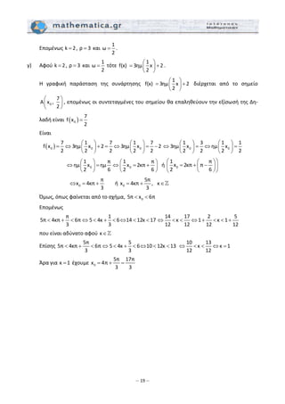 – 19 –
  Επομένως k 2= , ρ 3=  και 
1
ω
2
= .  
γ)   Αφού k 2= , ρ 3=  και 
1
ω
2
=  τότε 
1
f(x)  3ημ x 2
2
⎛ ⎞
= +⎜ ⎟
⎝ ⎠
. 
  Η  γραφική  παράσταση  της  συνάρτησης 
1
f(x)  3ημ x 2
2
⎛ ⎞
= +⎜ ⎟
⎝ ⎠
  διέρχεται  από  το  σημείο 
0
7
A x , 
2
⎛ ⎞
⎜ ⎟
⎝ ⎠
, επομένως οι συντεταγμένες του σημείου θα επαληθεύουν την εξίσωσή της Δη‐
λαδή είναι  ( )0
7
f x
2
=  
  Είναι  
( )0 0 0
7 1 7 1 7
f x 3ημ x 2 3ημ x 2
2 2 2 2 2
⎛ ⎞ ⎛ ⎞
= ⇔ + = ⇔ = −⎜ ⎟ ⎜ ⎟
⎝ ⎠ ⎝ ⎠
0 0
1 3 1 1
3ημ x ημ x
2 2 2 2
⎛ ⎞ ⎛ ⎞
⇔ = ⇔ =⎜ ⎟ ⎜ ⎟
⎝ ⎠ ⎝ ⎠  
0
1 π
ημ x ημ
2 6
⎛ ⎞
⇔ =⎜ ⎟
⎝ ⎠
0
1 π
x 2κπ
2 6
⎛ ⎞
⇔ = +⎜ ⎟
⎝ ⎠
ή  0
1 π
x 2κπ π
2 6
⎛ ⎞⎛ ⎞
= + −⎜ ⎟⎜ ⎟
⎝ ⎠⎝ ⎠
 
            0
π
x 4κπ
3
⇔ = + ή  0
5π
x 4κπ , κ
3
= + ∈  
  Όμως, όπως φαίνεται από το σχήμα,  05π x 6π< <  
  Επομένως  
 
5π 4κπ 6π 5 4κ 6 14 12κ
π
7
1
1
3 3
< + < ⇔ < + < ⇔ < <
14 17 2 5
κ 1 κ 1
12 12 12 12
⇔ < < ⇔ + < < +  
  που είναι αδύνατο αφού κ∈  
  Επίσης 
5π 5
5π 4κπ 6π 5 4κ 6 10 12κ 13
3 3
< + < ⇔ < + < ⇔ < <  
10 13
κ κ 1
12 12
⇔ < < ⇔ =  
  Άρα για κ 1=  έχουμε  0
5π 17π
x 4π
3 3
= + =   
 
 
