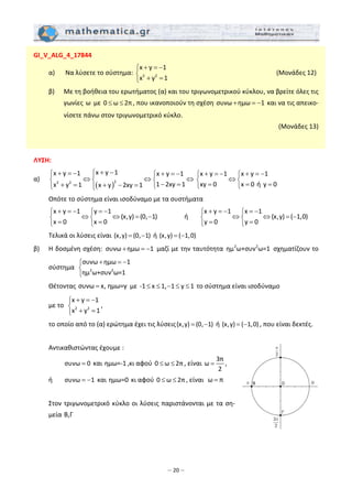 – 20 –
GI_V_ALG_4_17844 
  α)   Να λύσετε το σύστημα:  2 2
x y 1
x y 1
+ = −⎧
⎨
+ =⎩
                     (Μονάδες 12) 
  β)   Με τη βοήθεια του ερωτήματος (α) και του τριγωνομετρικού κύκλου, να βρείτε όλες τις 
γωνίες ω  με  0 ω 2π≤ ≤ , που ικανοποιούν τη σχέση συνω ημω 1+ = −  και να τις απεικο‐
νίσετε πάνω στον τριγωνομετρικό κύκλο.  
(Μονάδες 13) 
 
 
ΛΥΣΗ: 
α) 
( )
22 2
x y 1x y 1 x y 1
1 2xy 1x y 1 x y 2xy 1
+ −⎧+ = − + = −⎧ ⎧⎪
⇔ ⇔ ⇔⎨ ⎨ ⎨
− =+ = + − = ⎩⎪⎩ ⎩
x y 1 x y 1
xy 0 x 0 ή y 0
+ = − + = −⎧ ⎧
⇔⎨ ⎨
= = =⎩ ⎩
 
  Οπότε το σύστημα είναι ισοδύναμο με τα συστήματα 
  
x y 1 y 1
(x,y) (0, 1)
x 0 x 0
+ = − = −⎧ ⎧
⇔ ⇔ = −⎨ ⎨
= =⎩ ⎩
    ή  
x y 1 x 1
(x,y) ( 1,0)
y 0 y 0
+ = − = −⎧ ⎧
⇔ ⇔ = −⎨ ⎨
= =⎩ ⎩
 
  Τελικά οι λύσεις είναι (x,y) (0, 1)= −  ή (x,y) ( 1,0)= −  
β)   Η δοσμένη σχέση:  συνω ημω 1+ = −  μαζί με την ταυτότητα  2 2
ημ ω+συν ω=1 σχηματίζουν το 
σύστημα   2 2
συνω ημω 1
ημ ω+συν ω=1
+ = −⎧
⎨
⎩
 
  Θέτοντας συνω x, ημω=y=  με ‐1 x 1, 1 y 1≤ ≤ − ≤ ≤  το σύστημα είναι ισοδύναμο  
  με το   2 2
x y 1
x y 1
+ = −⎧
⎨
+ =⎩
,  
  το οποίο από το (α) ερώτημα έχει τις λύσεις(x,y) (0, 1)= −  ή (x,y) ( 1,0)= − , που είναι δεκτές. 
 
  Αντικαθιστώντας έχουμε : 
    συνω 0=  και ημω=‐1 ,κι αφού 0 ω 2π≤ ≤ , είναι 
3π
ω
2
= ,  
  ή  συνω 1= −  και ημω=0 κι αφού 0 ω 2π≤ ≤ , είναι  ω π=  
 
  Στον τριγωνομετρικό κύκλο οι λύσεις παριστάνονται με τα ση‐
μεία B,Γ  
 
 