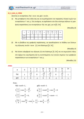 – 21 –
GI_V_ALG_4_17846 
  Δίνονται οι συναρτήσεις  f(x) συνx=  και g(x) συν2x= .  
  α)   Να μεταφέρετε στην κόλα σας και να συμπληρώσετε τον παρακάτω πίνακα τιμών των 
συναρτήσεων  f  και  g . Στη συνέχεια, να σχεδιάσετε στο ίδιο σύστημα αξόνων τις γρα‐
φικές παραστάσεις των συναρτήσεων  f(x)  και g(x), για  [ ]xε 0, 2π
 
(Μονάδες 8) 
 
  β)   Με τη βοήθεια της γραφικής παράστασης, να προσδιορίσετε το πλήθος των λύσεων 
της εξίσωσης  ( )συν2x συνx 1=  στο διάστημα [ ]0, 2π . 
 (Μονάδες 4) 
  γ)   Να λύσετε αλγεβρικά την εξίσωση (1) στο διάστημα  [ ]0, 2π  και να σημειώσετε πάνω 
στο σχήμα του ερωτήματος (α) τις συντεταγμένες των κοινών σημείων των γραφικών 
παραστάσεων των συναρτήσεων  f  και g .  
(Μονάδες 13) 
 
ΛΥΣΗ: 
x  0  
π
4
 
π
2
 
3π
4
 
5π
4
 
3π
2
 
7π
4
 
2π   
f(x)   1  
2
2
  0  
2
2
−  
2
2
−   0  
2
2
  1  
g(x)  1   0   1−   0   0   1−   0   1  
 
Είναι: 
      f(0) συν0 1= = ,       g(0) συν0 1= =   
     
 π   π  2
f συν
4 4 2
⎛ ⎞
= =⎜ ⎟
⎝ ⎠
,    
 π   π   π 
g συν2∙ συν 0
4 4 2
⎛ ⎞
= = =⎜ ⎟
⎝ ⎠
  
     
 π   π 
f συν 0
2 2
⎛ ⎞
= =⎜ ⎟
⎝ ⎠
,    
 π   π 
g συν2∙ συνπ 1
2 2
⎛ ⎞
= = = −⎜ ⎟
⎝ ⎠
  
     
3 π  3 π  π π 2
f συν     συν π συν     
4 4 4 4 2
⎛ ⎞ ⎛ ⎞
= = − = − =−⎜ ⎟⎜ ⎟
⎝ ⎠⎝ ⎠
,  
 