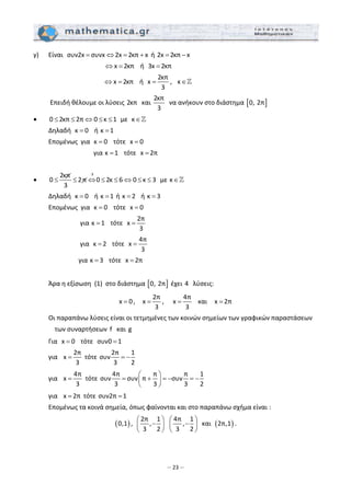 – 23 –
γ)   Είναι  συν2x συνx 2x 2κπ x= ⇔ = +  ή 2x 2κπ x= −  
                                            x 2κπ⇔ =    ή  3x 2κπ=  
                                          x 2κπ⇔ =    ή  
2κπ
x
3
= ,   κ∈   
   Επειδή θέλουμε οι λύσεις 2κπ   και 
2κπ
3
  να ανήκουν στο διάστημα [ ]0, 2π  
• 0 2κπ 2π 0 κ 1≤ ≤ ⇔ ≤ ≤   με  κ∈  
  Δηλαδή  κ 0=    ή κ 1=   
  Επομένως  για  κ 0=    τότε  x 0=   
          για κ 1=    τότε  x 2π=   
 
•
32κπ
0 2π 0 2κ 6 0 κ 3
3
⋅
≤ ≤ ⇔ ≤ ≤ ⇔ ≤ ≤   με κ∈  
  Δηλαδή  κ 0=    ή κ 1=  ή κ 2=    ή κ 3=  
  Επομένως  για  κ 0=    τότε  x 0=   
         για κ 1=    τότε  
2π
x
3
=   
         για  κ 2=    τότε  
4π
x
3
=   
        για κ 3=    τότε  x 2π=  
  
  Άρα η εξίσωση  (1)  στο διάστημα [ ]0, 2π  έχει 4   λύσεις: 
x 0= ,    
2π
x
3
= ,     
4π
x
3
=    και    x 2π=  
  Οι παραπάνω λύσεις είναι οι τετμημένες των κοινών σημείων των γραφικών παραστάσεων 
των συναρτήσεων  f   και g  
  Για  x 0=    τότε  συν0 1=   
  για   
2π
x
3
=  τότε 
2π 1
συν
3 2
= −  
  για   
4π
x
3
=  τότε 
4π π π 1
συν συν π συν
3 3 3 2
⎛ ⎞
= + = − = −⎜ ⎟
⎝ ⎠
 
  για   x 2π=  τότε συν2π 1=  
  Επομένως τα κοινά σημεία, όπως φαίνονται και στο παραπάνω σχήμα είναι : 
( )0,1 ,  
2π 1
,
3 2
⎛ ⎞
−⎜ ⎟
⎝ ⎠
  
4π 1
,
3 2
⎛ ⎞
−⎜ ⎟
⎝ ⎠
  και  ( )2π,1 . 
 