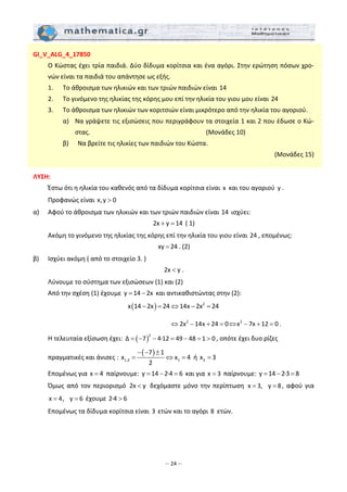 – 24 –
GI_V_ALG_4_17850 
  Ο Κώστας έχει τρία παιδιά. Δύο δίδυμα κορίτσια και ένα αγόρι. Στην ερώτηση πόσων χρο‐
νών είναι τα παιδιά του απάντησε ως εξής. 
  1.   Το άθροισμα των ηλικιών και των τριών παιδιών είναι 14   
  2.   Το γινόμενο της ηλικίας της κόρης μου επί την ηλικία του γιου μου είναι 24  
  3.   Το άθροισμα των ηλικιών των κοριτσιών είναι μικρότερο από την ηλικία του αγοριού. 
    α)   Να γράψετε τις εξισώσεις που περιγράφουν τα στοιχεία 1 και 2 που έδωσε ο Κώ‐
στας.                      (Μονάδες 10) 
    β)   Να βρείτε τις ηλικίες των παιδιών του Κώστα.   
 (Μονάδες 15) 
 
ΛΥΣΗ: 
  Έστω ότι η ηλικία του καθενός από τα δίδυμα κορίτσια είναι x  και του αγοριού  y . 
  Προφανώς είναι x,y 0>   
α)   Αφού το άθροισμα των ηλικιών και των τριών παιδιών είναι 14  ισχύει:  
2x y 14+ =  ( 1) 
  Ακόμη το γινόμενο της ηλικίας της κόρης επί την ηλικία του γιου είναι 24 , επομένως:  
xy 24= . (2) 
β)   Ισχύει ακόμη ( από το στοιχείο 3. )  
2x y< . 
  Λύνουμε το σύστημα των εξισώσεων (1) και (2) 
  Από την σχέση (1) έχουμε  y 14 2x= −  και αντικαθιστώντας στην (2): 
( ) 2
x 14 2x 24 14x 2x 24− = ⇔ − =  
                    
2 2
2x 14x 24 0 x 7x 12 0⇔ − + = ⇔ − + = . 
  Η τελευταία εξίσωση έχει:  ( )
2
Δ 7 4∙12 49 48 1 0= − − = − = > , οπότε έχει δυο ρίζες 
  πραγματικές και άνισες : 
( )
1,2 1
7 1
x x 4
2
− − ±
= ⇔ =  ή  2x 3=   
  Επομένως για x 4=  παίρνουμε:  y 14 2∙4 6= − =  και για x 3=  παίρνουμε: y 14 2∙3 8= − =  
  Όμως από  τον περιορισμό  2x y<  δεχόμαστε μόνο την περίπτωση  x 3, 8y= = , αφού για 
x 4, 6y= =  έχουμε 2∙4 6>  
  Επομένως τα δίδυμα κορίτσια είναι 3 ετών και το αγόρι 8  ετών. 
 
 