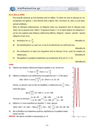 – 25 –
GI_V_ALG_4_17852 
  Ένα παιγνίδι κρέμεται με ένα ελατήριο από το ταβάνι. Το ύψος του από το πάτωμα σε  cm 
συναρτήσει του χρόνου  t  (sec) δίνεται από τι σχέση: h(t) α∙συν(ωt) β,= +  όπου  α,ω,β πραγ‐
ματικές σταθερές. 
  Όταν  το  ελατήριο  ταλαντώνεται,  το  ελάχιστο  ύψος  του  παιχνιδιού  από  το  πάτωμα  είναι 
20cm  και το μέγιστο είναι 100cm. Τη χρονική στιγμή  t 0=  το ύψος παίρνει την ελάχιστη τι‐
μή του και ο χρόνος μίας πλήρους ταλάντωσης (θέσεις: ελάχιστο ‐ ηρεμία ‐ μέγιστο ‐ ηρεμία 
ελάχιστο ) είναι 6 sec  
  α)   Να δείξετε ότι 
π
ω
3
= .                         (Μονάδες 5) 
  β)  Να προσδιορίσετε τις τιμές των α και β αιτιολογώντας την απάντησή σας.  
(Μονάδες 6) 
  γ)   Να υπολογίσετε το ύψος του παιχνιδιού από το πάτωμα  14 sec  μετά την έναρξη της 
ταλάντωσης.                             (Μονάδες 8) 
  δ)   Να χαράξετε τη γραφική παράσταση της συνάρτησης  ( )h t  για 0 t 12.≤ ≤   
(Μονάδες 6) 
ΛΥΣΗ:  
α)   Εφόσον μία πλήρης ταλάντωση διαρκεί ακριβώς 6 sec  έπεται ότι:  
2π π
T 6sec 6sec ω
ω 3
= ⇔ = ⇔ = . 
β)   Εφόσον η ελάχιστη τιμή ταλάντωσης επιτυγχάνεται για  t 0=  θα ισχύει: 
π 0
h(0) 20cm α∙συν β 20cm α β 20
3
⋅⎛ ⎞
= ⇔ + = ⇔ + =⎜ ⎟
⎝ ⎠
 
  Επίσης, τη μέγιστη τιμή της θα την λαμβάνει η ταλάντωση στο 
T
3sec
2
= , 
οπότε θα ισχύει:  
π3
ασυν β 100 α β 100
3
⎛ ⎞
+ = ⇔ − + =⎜ ⎟
⎝ ⎠
 
  Λύνουμε το σύστημα: 
α β 20 2β 120 β 60
α β 100 α 100 β α 40
+ = = =⎧ ⎧ ⎧
⇔ ⇔⎨ ⎨ ⎨
− + = − = − = −⎩ ⎩ ⎩
 
γ)   Εφόσον η h είναι περιοδική με περίοδο  T 6sec=  έχουμε: 
2π 1
h(14) h(2∙T 2) h(2) 40συν 60 40∙ 60 20 60 80
3 2
⎛ ⎞ ⎛ ⎞
= + = = − + = − − + = + =⎜ ⎟ ⎜ ⎟
⎝ ⎠ ⎝ ⎠  
δ)   Με τη βοήθεια της παραπάνω μελέτης, σχεδιάζουμε τη γραφική παρά‐
σταση της h(t). 
ΣΧΟΛΙΟ:  Θα πρέπει να δοθεί ο περιορισμός ω > 0.  
 