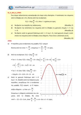 – 26 –
GI_V_ALG_4_17855 
  Ένα σώμα ταλαντώνεται κατακόρυφα στο άκρο ενός ελατηρίου. Η απόσταση του σώματος 
από το έδαφος (σε cm), δίνεται από την συνάρτηση: 
( )
πt
f t 12ημ 13
4
= + , όπου  t  ο χρόνος σε ώρες. 
  α)   Να βρείτε την περίοδο της ταλάντωσης.                   (Μονάδες 7) 
  β)   Να βρείτε την απόσταση του σώματος από το έδαφος τις χρονικές στιγμές  t 5=  και 
t 8= .                               (Μονάδες 8) 
  γ)   Να βρείτε κατά το χρονικό διάστημα από  t 0=  έως t 8= , ποιά χρονική στιγμή η από‐
σταση του σώματος από το έδαφος είναι ελάχιστη. Ποια είναι η απόσταση αυτή; 
(Μονάδες 10) 
ΛΥΣΗ: 
α)   Η περίοδος μιας συνάρτησης της μορφής  ( )f t ρημωt=  
   δίνεται από τον τύπο 
2π
T
ω
= , επομένως 
2π 8π
Τ 8
π π
4
= = =  ώρες. 
β)   Από την συνάρτηση  ( )
πt
f t 12ημ 13
4
= +  
  • Για t 5=  είναι  ( )
5π π π
f 5 12ημ 13 12ημ π 13 12 ημ 13
4 4 4
⎛ ⎞ ⎛ ⎞
= + = + + = − +⎜ ⎟ ⎜ ⎟
⎝ ⎠ ⎝ ⎠
=  
     
2
12∙ 13 6 2 13 cm
2
⎛ ⎞
= − + = − +⎜ ⎟⎜ ⎟
⎝ ⎠
 
  • Για t 8=  είναι  ( )
8π
f 8 12ημ 13
4
= + =  
   12ημ2π 13 12∙0 13 13 cm= + = + =  
γ)   Κατά  το  χρονικό  διάστημα  από  t 0=  
έωςt 8= , δηλαδή κατά την διάρκεια μιας 
περιόδου,  γνωρίζουμε  ότι  η  συνάρτηση 
της  μορφής  ( )f t ρημωt, ρ 0= >   παρου‐
σιάζει ελάχιστο  ρ−  όταν 
3π
ωt
2
= . 
  Επομένως η ελάχιστη απόσταση του σώ‐
ματος  από  το  έδαφος  θα  είναι 
minf 12 13 1cm= − + = , όταν 
πt 3π
πt 6π t 6
4 2
= ⇔ = ⇔ =  ώρες. 
 