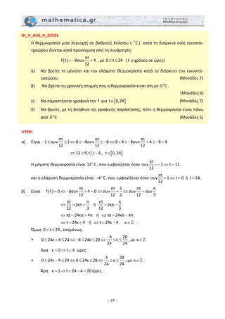 – 27 –
GI_V_ALG_4_20331 
  Η θερμοκρασία μιας περιοχής σε βαθμούς Κελσίου (  0
C )  κατά τη διάρκεια ενός εικοσιτε‐
τραώρου δίνεται κατά προσέγγιση από τη συνάρτηση: 
( )
πt
f t 8συν 4
12
= − +  , με 0 t 24≤ ≤   ( t  ο χρόνος σε ώρες) 
  α)   Να  βρείτε  τη  μέγιστη  και  την  ελάχιστη  θερμοκρασία  κατά  τη  διάρκεια  του  εικοσιτε‐
τραώρου.                                                                                 (Μονάδες 7) 
  β)   Να βρείτε τις χρονικές στιγμές που η θερμοκρασία είναι ίση με  0
0 C . 
                                                                                               (Μονάδες 6) 
  γ)   Να παραστήσετε γραφικά την  f  για  [ ]t 0,24∈                       (Μονάδες 7) 
  δ)   Να βρείτε, με τη βοήθεια της γραφικής παράστασης, πότε η θερμοκρασία είναι πάνω 
από  0
0 C                                                                                       (Μονάδες 5) 
 
ΛΥΣΗ: 
α)    Είναι 
πτ πτ πτ
1 συν 1 8 8συν 8 8 4 8συν 4 8 4
12 12 12
− ≤ ≤ ⇔ ≥ − ≥ − ⇔ + ≥ − + ≥ − +  
          ( )12 f t 4⇔ ≥ ≥ − ,   [ ]t 0,24∈  
  Η μέγιστη θερμοκρασία είναι 12 C° , που εμφανίζεται όταν 
πt
συν 1 t 12
12
= − ⇔ = . 
  και η ελάχιστη θερμοκρασία είναι  4 C− ° , που εμφανίζεται όταν 
πt
συν 1 t 0 ή t 24
12
= ⇔ = = . 
β)   Είναι      ( )
πt πt 1 πt π
f t 0 8συν 4 0 συν συν συν
12 12 2 12 3
= ⇔ − + = ⇔ = ⇔ =  
        
πt π
2κπ
12 3
⇔ = +    ή  
πt π
2κπ
12 3
= −       
                               πt 24κπ 4π⇔ = +    ή   πt 24κπ 4π⇔ = −  
         t 24κ 4⇔ = +    ή   t 24κ 4⇔ = − .    κ∈   . 
  Όμως 0 t 24≤ ≤ , επομένως:  
  •     
4 20
0 24κ 4 24 4 24κ 20 κ
24 24
−
≤ + ≤ ⇔ − ≤ ≤ ⇔ ≤ ≤ , με κ∈  
    Άρα   κ 0 t 4= ⇒ =  ώρες. 
  •     
4 28
0 24κ 4 24 4 24κ 28 κ
24 24
≤ − ≤ ⇔ ≤ ≤ ⇔ ≤ ≤ , με κ∈  
    Άρα   κ 1 t 24 4 20= ⇒ = − = ώρες . 
 
