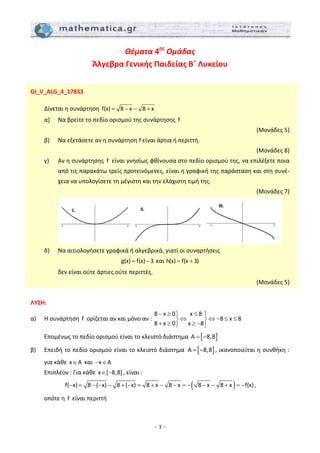 – 3 –
Θέματα 4ης
 Ομάδας 
Άλγεβρα Γενικής Παιδείας Β΄ Λυκείου
 
 
GI_V_ALG_4_17833 
 
  Δίνεται η συνάρτηση  f(x) 8 x 8 x= − − +  
  α)   Να βρείτε το πεδίο ορισμού της συνάρτησης  f   
 (Μονάδες 5) 
  β)   Να εξετάσετε αν η συνάρτηση f είναι άρτια ή περιττή.  
 (Μονάδες 8) 
  γ)   Αν η συνάρτησης  f  είναι γνησίως φθίνουσα στο πεδίο ορισμού της, να επιλέξετε ποια 
από τις παρακάτω τρείς προτεινόμενες, είναι η γραφική της παράσταση και στη συνέ‐
χεια να υπολογίσετε τη μέγιστη και την ελάχιστη τιμή της. 
 (Μονάδες 7) 
     
  δ)   Να αιτιολογήσετε γραφικά ή αλγεβρικά, γιατί οι συναρτήσεις  
g(x) f(x) 3= −  και h(x) f(x 3)= +  
    δεν είναι ούτε άρτιες ούτε περιττές. 
 (Μονάδες 5) 
 
ΛΥΣΗ:  
α)   Η συνάρτηση  f  ορίζεται αν και μόνο αν : 
8 x 0 x 8
8 x 8
8 x 0 x 8
− ≥ ≤⎫ ⎫
⇔ ⇔ − ≤ ≤⎬ ⎬
+ ≥ ≥ −⎭ ⎭
 
  Επομένως το πεδίο ορισμού είναι το κλειστό διάστημα  [ ]A 8,8= −  
β)   Επειδή το πεδίο ορισμού είναι το κλειστό διάστημα  [ ]A 8,8= − , ικανοποιείται η συνθήκη : 
για κάθε x A∈  και  x A− ∈  
  Επιπλέον : Για κάθε x [ 8,8]∈ − , είναι :  
( )f( x) 8 ( x) 8 ( x) 8 x 8 x 8 x 8 x f(x)− = − − − + − = + − − = − − − + = − , 
  οπότε η  f  είναι περιττή 
 