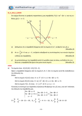 – 30 –
GI_V_ALG_4_20334 
  Στο σχήμα δίνονται οι γραφικές παραστάσεις μιας παραβολής  ( ) 2
f x αx βx γ= + +  και της ευ‐
θείας  ( )g x x 2= − + .  
 
 
  α)  Δεδομένου ότι η παραβολή διέρχεται από τα σημεία Α, Β, Γ, να βρείτε τα α, β, γ. 
(Μονάδες 8) 
  β)  Αν 
1
α ,β 0
2
= =  και  γ 2= − , να βρείτε αλγεβρικά τις συντεταγμένες των κοινών σημείων 
ευθείας και παραβολής.                       (Μονάδες 8) 
  γ)  Αν μετατοπίσουμε την παραβολή κατά 4,5 μονάδες προς τα πάνω, να δείξετε ότι η ευ‐
θεία και η παραβολή θα έχουν ένα μόνο κοινό σημείο.            (Μονάδες 9) 
 
ΛΥΣΗ: 
α)  Τα σημεία είναι:  ( ) ( ) ( )Α 3,0 ,Β 2,0 ,Γ 0, 2− − .  
  Αφού η παραβολή διέρχεται από τα σημεία Α, Β, Γ, τότε τα σημεία αυτά θα επαληθεύουν 
την εξίσωσής της. 
  Οπότε: 
    Από το σημείο  ( )Α 3,0  είναι:  2
0 α 3 β 3 γ 9α 3β γ 0= ⋅ + ⋅ + ⇔ + + = .  
    Από το σημείο  ( )Β 3,0  είναι:  ( ) ( )
2
0 α 2 β 2 γ 4α 2β γ 0= − + − + ⇔ − + = . 
    Από το σημείο  ( )Γ 0, 2−  είναι:  2
2 α 0 β 0 γ γ 2− = ⋅ + ⋅ + ⇔ = − . 
  Λύνοντας το σύστημα των παραπάνω εξισώσεων θα βρούμε τα α, β, και γ, και κατ’ επέκταση 
την εξίσωση της παραβολής μας. 
9α 3β γ 0
9α 3β 2 0 9α 3β 2
4α 2β γ 0
4α 2β 2 0 4α 2β 2
γ 2
+ + =⎧
+ − = + =⎧ ⎧⎪
− + = ⇔ ⇔⎨ ⎨ ⎨
− − = − =⎩ ⎩⎪ = −⎩
 
 
9 3
D 18 12 30
4 2
= = − − = −
−
 ,   α
2 3
D 4 6 10
2 2
= = − − = −
−
,   β
9 2
D 18 8 10
4 2
= = − =   
 