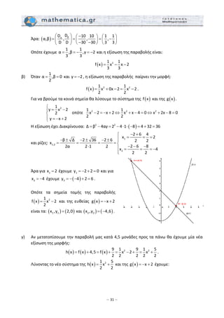 – 31 –
  Άρα: ( ) βα
DD 10 10 1 1
α,β , , ,
D D 30 30 3 3
⎛ ⎞ −⎛ ⎞ ⎛ ⎞
= = = −⎜ ⎟ ⎜ ⎟ ⎜ ⎟
− −⎝ ⎠ ⎝ ⎠⎝ ⎠
  
  Οπότε έχουμε 
1 1
α ,β ,γ 2
3 3
= = − = −  και η εξίσωση της παραβολής είναι:  
( ) 21 1
f x x x 2
3 3
= − −  
β)  Όταν 
1
α ,β 0
2
= =  και  γ 2= − , η εξίσωση της παραβολής  παίρνει την μορφή:  
( ) 2 21 1
f x x 0x 2 x 2
2 2
= + − = − . 
  Για να βρούμε τα κοινά σημεία θα λύσουμε το σύστημα της  ( )f x  και της  ( )g x . 
2
2 2 2
1
y x 2 1 1
οπότε x 2 x 2 x x 4 0 x 2x 8 02
2 2
y x 2
⎧
= −⎪
− = − + ⇔ + − = ⇔ + − =⎨
⎪ = − +⎩
 
  Η εξίσωση έχει Διακρίνουσα:
 
( )2 2
Δ β 4αγ 2 4 1 8 4 32 36= − = − ⋅ ⋅ − = + =   
  και ρίζες: 
1
1,2
2
2 6 4
x 2
β Δ 2 36 2 6 2 2x
2 6 82α 2 1 2
x 4
2 2
− +⎧
= = =⎪− ± − ± − ± ⎪
= = = = ⎨
− − −⋅ ⎪ = = = −
⎪⎩
  
   
 
  Άρα για  1x 2=  έχουμε  1y 2 2 0= − + =  και  για 
2x 4= −  έχουμε  ( )2y 4 2 6= − − + = . 
   
  Οπότε  τα  σημεία  τομής  της  παραβολής 
( ) 21
f x x 2
2
= −   και  της  ευθείας  ( )g x x 2= − +  
είναι τα: ( ) ( )1 1x ,y 2,0=  και ( ) ( )2 2x ,y 4,6= − . 
 
 
 
γ)  Αν μετατοπίσουμε την παραβολή μας κατά 4,5 μονάδες προς τα πάνω θα έχουμε μία νέα 
εξίσωση της μορφής: 
( ) ( ) ( ) 2 29 1 9 1 5
h x f x 4,5 f x x 2 x
2 2 2 2 2
= + = + = − + = + . 
  Λύνοντας το νέο σύστημα της  ( ) 21 5
h x x
2 2
= +  και της  ( )g x x 2= − +  έχουμε: 
 