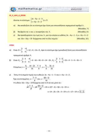 – 33 –
GI_V_ALG_4_20336 
  Δίνεται το σύστημα: 
2x 4y 1 λ
,λ
x 6y λ 2
− = −⎧
∈⎨
+ = +⎩
 
  α)   Να αποδείξετε ότι το σύστημα έχει λύση για οποιονδήποτε πραγματικό αριθμό  λ . 
(Μονάδες 7) 
  β)   Να βρείτε τα x  και y  συναρτήσει του  λ .                (Μονάδες 8 ) 
  γ)   Να προσδιορίσετε την τιμή του  λ , για την οποία οι ευθείες:2x 4y 1 λ,x 6y λ 2− = − + = +  
και 16x 16y 19+ =  διέρχονται από το ίδιο σημείο.            (Μονάδες 10 ) 
 
ΛΥΣΗ: 
α)   Είναι 
2 4
D 12 4 16 0
1 6
−
= = + = ≠ , άρα το σύστημα έχει (μοναδική) λύση για οποιονδήποτε 
πραγματικό αριθμό  λ . 
β)   Είναι  x
1 λ 4
D 6 6λ 4λ 8 14 2λ
λ 2 6
− −
= = − + + = −
+
,  y
2 1 λ
D 2λ 4 1 λ 3λ 3
1 λ 2
−
= = + − + = +
+
 
  Επομένως  yx
DD 14 2λ 7 λ 3λ 3
x , y
D 16 8 D 16
− − +
= = = = =  
 
γ)    Έστω Α το σημείο τομής των ευθειών 2x 4y 1 λ και x 6y λ 2− = − + = + .  
  Έχει συντεταγμένες 
7 λ
x
8
−
=  και 
3(λ 1)
y
16
+
= .  
Η ευθεία 16x 16y 19+ = διέρχεται από το Α αν και μόνο αν :  
        16
2
7 λ
8
−
16+
3(λ 1)
16
+
19 2(7 λ) 3(λ 1) 19= ⇔ − + + = ⇔  
                 
14 2λ 3λ 3 19 λ 17 19 λ 2 .⇔ − + + = ⇔ + = ⇔ =  
 
 
 
 
 