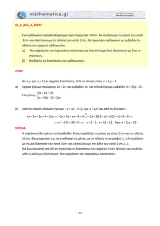 – 34 –
GI_V_ALG_4_20337 
 
  Ένα ορθογώνιο παραλληλόγραμμο έχει περίμετρο 24 cm. Αν αυξήσουμε το μήκος του κατά 
3 cm  και ελαττώσουμε το πλάτος του κατά 2 cm , θα προκύψει ορθογώνιο με εμβαδόν δι‐
πλάσιο του αρχικού ορθογωνίου. 
  α)   Να εκφράσετε την παραπάνω κατάσταση με ένα σύστημα δυο εξισώσεων με δυο α‐
γνώστους. 
  β)   Να βρείτε τις διαστάσεις του ορθογωνίου. 
 
ΛΥΣΗ: 
 
  Αν x,y  (με y 2> ) οι αρχικές διαστάσεις, τότε οι τελικές είναι x 3,y 2+ − . 
α)   Αρχικά έχουμε περίμετρο 2x 2y+  και εμβαδόν xy  και τελικά έχουμε εμβαδόν (x 3)(y 2)+ − . 
  Eπομένως 
2x 2y 24
(x 3)(y 2) 2xy
+ =⎧
⎨
+ − =⎩
. 
 
β)   Από την πρώτη εξίσωση έχουμε :  y 12 x (1)= −  (με x 12< ) και από τη δεύτερη : 
(1)
xy 2x 3y 6 2xy 2x 3y xy 6 0 2x 3(12 x) x(12 x) 6 0− + − = ⇔ − + − − = ⇔− + − − − − = ⇔  
                 2
x 17x 30 0 x 2  ή  x 15 12⇔ − + = ⇔ = = > .  Άρα x 2,y 10= =  
ΣΧΟΛΙA:  
  Η εκφώνηση θα πρέπει να διορθωθεί: Είναι παράδοξο το μήκος να είναι 2 cm και το πλάτος 
10 cm. Θα μπορούσε π.χ. να εναλλαγεί το μήκος  με το πλάτος ή να γραφεί: (…) Αν αυξήσου‐
με τη μία διάστασή του κατά 3 cm  και ελαττώσουμε την άλλη του κατά 2 cm ,(…). 
  Να διευκρινιστεί στο (β) αν ζητούνται οι διαστάσεις του αρχικού ή του τελικού και να βελτι‐
ωθεί η αδόκιμη διατύπωση: Να εκφράσετε την παραπάνω κατάσταση… 
 
