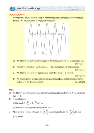 – 35 –
GI_V_ALG_4_20338 
  Στο παρακάτω σχήμα, δίνεται η γραφική παράσταση μιας συνάρτησης f, που είναι της μορ‐
φής f(x) = α + β∙συν2x , όπου α, β πραγματικοί αριθμοί. 
 
  α)    Mε βάση τη γραφική παράσταση της f, να βρείτε τη μέγιστη και την ελάχιστη τιμή της. 
 (Mονάδες 4) 
  β)    Ποια είναι η περίοδος Τ της συνάρτησης f ; Να αιτιολογήσετε την απάντησή σας. 
 (Μονάδες 4) 
  γ)    Mε βάση τα δεδομένα του σχήματος, να αποδείξετε ότι: α = – 2 και β = 6. 
 (Μονάδες 8) 
  δ)    Να προσδιορίσετε αλγεβρικά τα κοινά σημεία της γραφικής παράστασης της f με την 
ευθεία y = 1 στο διάστημα [0, 2π].                     (Μονάδες 9) 
 
 
ΛΥΣΗ: 
α)   Με βάση τη γραφική παράσταση, η μέγιστη τιμή της συνάρτησης  f είναι το 4  και η ελάχιστη 
τιμή το  8.−  
β)   Η περίοδος είναι:  
  (i) Αλγεβρικά: 
2π 2π
T T T π
ω 2
= ⇒ = ⇒ =   
  (ii) Γεωμετρικά: Από τη γραφική παράσταση  T π.=  
γ)   Αφού η  f είναι γνησίως φθίνουσα στο 
π
0,
2
⎡ ⎤
⎢ ⎥⎣ ⎦
 και γνησίως αύξουσα στο 
π
,π
2
⎡ ⎤
⎢ ⎥⎣ ⎦
, θα είναι 
β 0> , οπότε: 
 