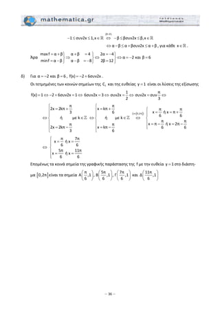 – 36 –
 
( )β 0
1 συν2x 1,x     β βσυν2x β,x
>
− ≤ ≤ ∈ ⇔ − ≤ ≤ ∈  
                  α β α βσυν2x α β⇔ − ≤ + ≤ + , για κάθε x∈ . 
  Άρα  
maxf α β α β 4 2α 4
α 2 και β 6
minf α β α β 8 2β 12
= + + = = −⎫ ⎫ ⎫
⇒ ⇔ ⇔ = − =⎬ ⎬ ⎬
= − − = − =⎭ ⎭ ⎭
 
 
δ)   Για α 2 και β 6= − = , f(x) 2 6συν2x= − + . 
  Οι τετμημένες των κοινών σημείων της  fC  και της ευθείας  y 1=  είναι οι λύσεις της εξίσωσης 
  f(x) 1 2 6συν2x 1= ⇔ − + = ⇔ 6συν2x 3= ⇔
1
συν2x
2
= ⇔
π
συν2x συν
3
= ⇔          
      
π
2x 2kπ
3
ή με k
π
2x 2kπ
3
⎧
= +⎪
⎪
⇔ ∈⎨
⎪
⎪ = −
⎩
 
[ ]( )x 0,2π
π
x kπ π π
x  ή x π6
6 6ή με k     
π π
x π  ή x 2ππ
x kπ 6 6
6
∈
⎧
= + ⎧⎪ = = +⎪⎪ ⎪
⇔ ∈ ⇔⎨ ⎨
⎪ ⎪ = − = −
⎪⎪ = − ⎩
⎩
 
      
π 7π
x  ή x
6 6 
5π 11π
x  ή x
6 6
⎧
= =⎪⎪
⇔ ⎨
⎪ = =
⎪⎩
 
  Επομένως τα κοινά σημεία της γραφικής παράστασης της  f με την ευθεία  y 1= στο διάστη‐
μα [ ]0,2π είναι τα σημεία 
π
Α ,1 ,
6
⎛ ⎞
⎜ ⎟
⎝ ⎠
5π
B ,1 ,
6
⎛ ⎞
⎜ ⎟
⎝ ⎠
7π
Γ ,1
6
⎛ ⎞
⎜ ⎟
⎝ ⎠
 και 
11π
Δ ,1
6
⎛ ⎞
⎜ ⎟
⎝ ⎠
 
 
 
 
 
 