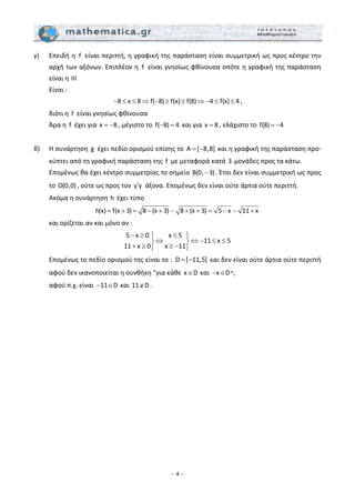 – 4 –
γ)   Επειδή η  f  είναι περιττή, η γραφική της παράσταση είναι συμμετρική ως προς κέντρο την 
αρχή των αξόνων. Επιπλέον η  f  είναι γνησίως φθίνουσα οπότε η γραφική της παράσταση 
είναι η III 
  Είναι :  
8 x 8 f( 8) f(x) f(8) 4 f(x) 4− ≤ ≤ ⇒ − ≥ ≥ ⇒ − ≤ ≤ , 
  διότι η  f  είναι γνησίως φθίνουσα 
  Άρα η  f  έχει για x 8= − , μέγιστο το  f( 8) 4− =  και για x 8= , ελάχιστο το  f(8) 4= −  
 
δ)   Η συνάρτηση  g  έχει πεδίο ορισμού επίσης το  A [ 8,8]= −  και η γραφική της παράσταση προ‐
κύπτει από τη γραφική παράσταση της  f  με μεταφορά κατά 3 μονάδες προς τα κάτω. 
  Επομένως θα έχει κέντρο συμμετρίας το σημείο B(0, 3)− . Έτσι δεν είναι συμμετρική ως προς 
το O(0,0) , ούτε ως προς τον  y y′  άξονα. Επομένως δεν είναι ούτε άρτια ούτε περιττή. 
  Ακόμα η συνάρτηση h έχει τύπο  
h(x) f(x 3) 8 (x 3) 8 (x 3) 5 x 11 x= + = − + − + + = − − +  
  και ορίζεται αν και μόνο αν : 
5 x 0 x 5
11 x 5
11 x 0 x 11
− ≥ ≤⎫ ⎫
⇔ ⇔ − ≤ ≤⎬ ⎬
+ ≥ ≥ −⎭ ⎭
 
Επομένως το πεδίο ορισμού της είναι το :  D [ 11,5]= −  και δεν είναι ούτε άρτια ούτε περιττή 
αφού δεν ικανοποιείται η συνθήκη "για κάθε x D∈  και  x D− ∈ ",  
αφού π.χ. είναι  11 D− ∈  και 11 D∉ . 
 
 