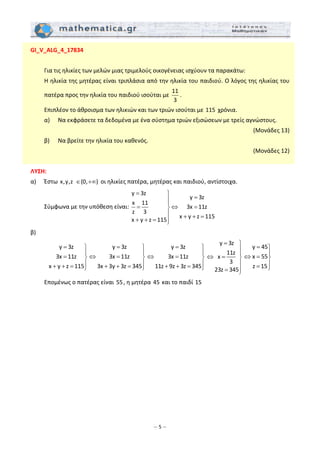 – 5 –
GI_V_ALG_4_17834 
 
  Για τις ηλικίες των μελών μιας τριμελούς οικογένειας ισχύουν τα παρακάτω: 
  Η ηλικία της μητέρας είναι τριπλάσια από την ηλικία του παιδιού. Ο λόγος της ηλικίας του 
πατέρα προς την ηλικία του παιδιού ισούται με 
11
3
. 
  Επιπλέον το άθροισμα των ηλικιών και των τριών ισούται με 115  χρόνια. 
  α)   Να εκφράσετε τα δεδομένα με ένα σύστημα τριών εξισώσεων με τρείς αγνώστους.  
 (Μονάδες 13) 
  β)   Να βρείτε την ηλικία του καθενός.  
 (Μονάδες 12) 
 
ΛΥΣΗ:  
α)   Έστω x,y,z   (0, )∈ +∞  οι ηλικίες πατέρα, μητέρας και παιδιού, αντίστοιχα. 
  Σύμφωνα με την υπόθεση είναι: 
y 3z
y 3z
x 11
3x 11z
z 3
x y z 115
x y z 115
= ⎫
=⎪
⎪
= ⇔ =⎬
⎪ + + =
+ + = ⎪⎭
 
β) 
y 3z
3x 11z
x y z 115
= ⎫
⎪
= ⎬
⎪+ + = ⎭
y 3z
3x 11z
3x 3y 3z 345
= ⎫
⎪
⇔ = ⎬
⎪+ + = ⎭
y 3z
3x 11z
11z 9z 3z 345
= ⎫
⎪
⇔ = ⎬
⎪+ + = ⎭
y 3z
11z
x
3
23z 345
= ⎫
⎪
⎪
⇔ = ⎬
⎪
= ⎪⎭
y 45
x 55
z 15
= ⎫
⎪
⇔ = ⎬
⎪= ⎭
 
  Επομένως ο πατέρας είναι 55, η μητέρα 45 και το παιδί 15  
 
 