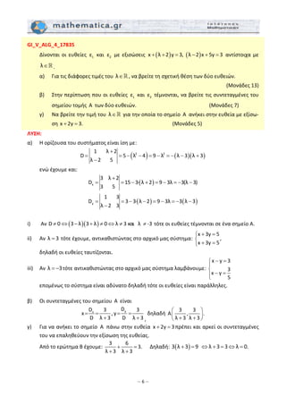 – 6 –
GI_V_ALG_4_17835 
  Δίνονται οι ευθείες  1ε  και  2ε  με εξισώσεις  ( ) ( )x λ 2 y 3,  λ 2 x 5y 3+ + = − + =  αντίστοιχα με 
λ∈ . 
  α)   Για τις διάφορες τιμές του  λ∈ , να βρείτε τη σχετική θέση των δύο ευθειών.  
 (Μονάδες 13) 
  β)   Στην περίπτωση που οι ευθείες  1ε  και  2ε  τέμνονται, να βρείτε τις συντεταγμένες του 
σημείου τομής  A  των δύο ευθειών.                   (Μονάδες 7) 
  γ)   Να βρείτε την τιμή του  λ∈  για την οποία το σημείο  A  ανήκει στην ευθεία με εξίσω‐
ση x 2y 3.+ =                       (Μονάδες 5) 
ΛΥΣΗ:  
α)   Η ορίζουσα του συστήματος είναι ίση με: 
( ) ( )( )2 2
1 λ 2
D 5 λ 4 9 λ λ 3 λ 3
λ 2 5
+
= = − − = − = − − +
−
 
  ενώ έχουμε και:  
( )x
3 λ 2
D 15 3∙ λ 2 9 3λ 3(λ 3)
3 5
+
= = − + = − = − −  
( ) ( )y
1 3
D 3 3∙ λ 2 9 3λ 3 λ 3
λ 2 3
= = − − = − = − −
−
 
 
i)   Αν  ( )( )D 0 3 λ 3 λ 0 λ 3 και   λ  ‐3≠ ⇔ − + ≠ ⇔ ≠ ≠  τότε οι ευθείες τέμνονται σε ένα σημείο Α. 
ii)   Αν  λ 3=  τότε έχουμε, αντικαθιστώντας στο αρχικό μας σύστημα: 
x 3y 5
x 3y 5
+ =⎧
⎨
+ =⎩
,  
  δηλαδή οι ευθείες ταυτίζονται. 
iii)   Αν  λ 3= − τότε αντικαθιστώντας στο αρχικό μας σύστημα λαμβάνουμε: 
x y 3
3
x y
5
− =⎧
⎪
⎨
− =⎪⎩
  
   επομένως το σύστημα είναι αδύνατο δηλαδή τότε οι ευθείες είναι παράλληλες. 
 
β)   Οι συντεταγμένες του σημείου  A  είναι  
yx
DD 3 3
x , y
D λ 3 D λ 3
= = = =
+ + ,
 δηλαδή 
3 3
Α , .
λ 3 λ 3
⎛ ⎞
⎜ ⎟
+ +⎝ ⎠
 
γ)   Για να ανήκει το σημείο  A  πάνω στην ευθεία  x 2y 3+ = πρέπει και αρκεί οι συντεταγμένες 
του να επαληθεύουν την εξίσωση της ευθείας.  
  Από το ερώτημα Β έχουμε: 
3 6
3.
λ 3 λ 3
+ =
+ +
  Δηλαδή:  ( )3 λ 3 9+ =   λ 3 3 λ 0.⇔ + = ⇔ =  
 
 